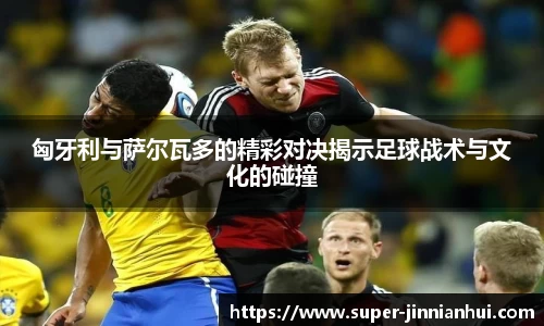 匈牙利与萨尔瓦多的精彩对决揭示足球战术与文化的碰撞